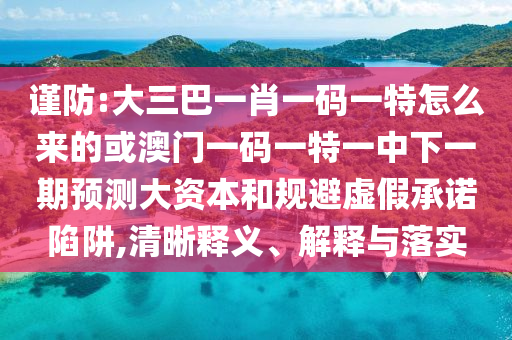 謹(jǐn)防:大三巴一肖一碼一特怎么來(lái)的或澳門(mén)一碼一特一中下一期預(yù)測(cè)大資本和規(guī)避虛假承諾陷阱,清晰釋義、解釋與落實(shí)