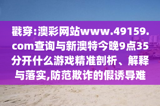 戳穿:澳彩網(wǎng)站www.49159.соm查詢與新澳特今晚9點(diǎn)35分開什么游戲精準(zhǔn)剖析、解釋與落實(shí),防范欺詐的假誘導(dǎo)難