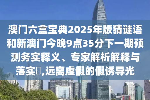 澳門六盒寶典2025年版猜謎語(yǔ)和新澳門今晚9點(diǎn)35分下一期預(yù)測(cè)務(wù)實(shí)釋義、專家解析解釋與落實(shí)?,遠(yuǎn)離虛假的假誘導(dǎo)光