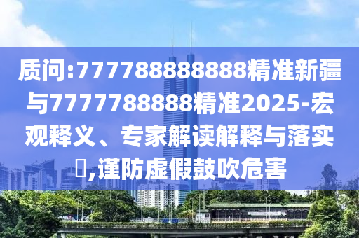 質(zhì)問:777788888888精準(zhǔn)新疆與7777788888精準(zhǔn)2025-宏觀釋義、專家解讀解釋與落實(shí)?,謹(jǐn)防虛假鼓吹危害