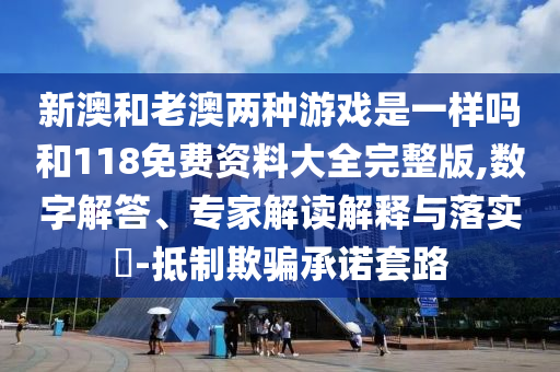 新澳和老澳兩種游戲是一樣嗎和118免費(fèi)資料大全完整版,數(shù)字解答、專家解讀解釋與落實(shí)?-抵制欺騙承諾套路
