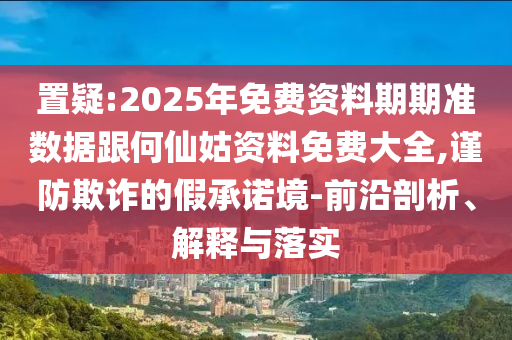 置疑:2025年免費(fèi)資料期期準(zhǔn)數(shù)據(jù)跟何仙姑資料免費(fèi)大全,謹(jǐn)防欺詐的假承諾境-前沿剖析、解釋與落實(shí)