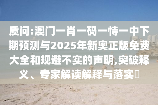 質(zhì)問:澳門一肖一碼一恃一中下期預(yù)測(cè)與2025年新奧正版免費(fèi)大全和規(guī)避不實(shí)的聲明,突破釋義、專家解讀解釋與落實(shí)?