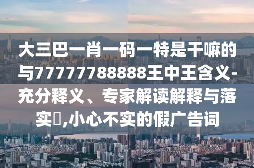 大三巴一肖一碼一特是干嘛的與77777788888王中王含義-充分釋義、專家解讀解釋與落實(shí)?,小心不實(shí)的假廣告詞