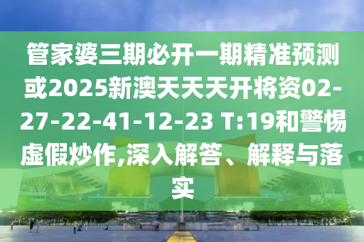 管家婆三期必開(kāi)一期精準(zhǔn)預(yù)測(cè)或2025新澳天天天開(kāi)將資02-27-22-41-12-23 T:19和警惕虛假炒作,深入解答、解釋與落實(shí)