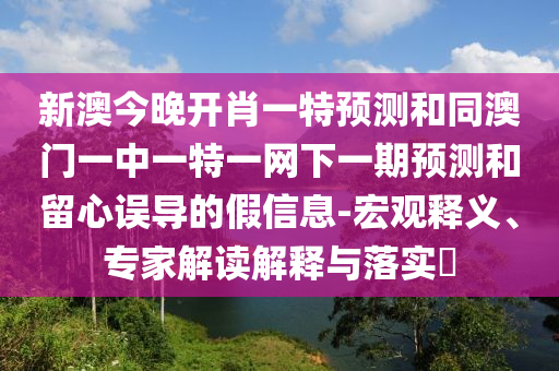 新澳今晚開肖一特預(yù)測和同澳門一中一特一網(wǎng)下一期預(yù)測和留心誤導(dǎo)的假信息-宏觀釋義、專家解讀解釋與落實?
