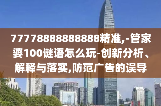 77778888888888精準(zhǔn),-管家婆100謎語怎么玩-創(chuàng)新分析、解釋與落實,防范廣告的誤導(dǎo)
