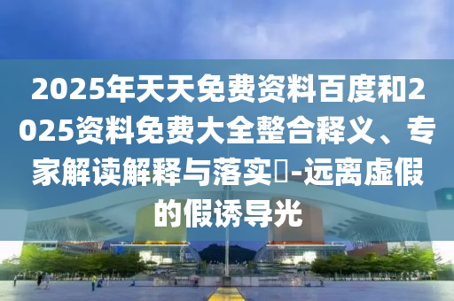 2025年天天免費資料百度和2025資料免費大全整合釋義、專家解讀解釋與落實?-遠(yuǎn)離虛假的假誘導(dǎo)光