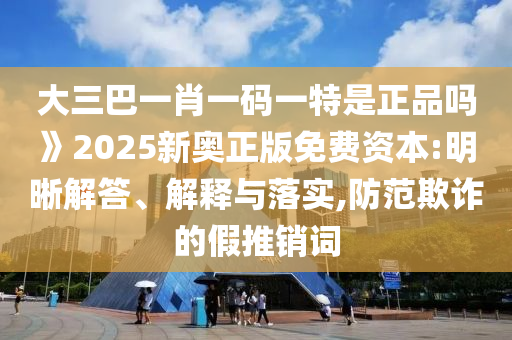 大三巴一肖一碼一特是正品嗎》2025新奧正版免費資本:明晰解答、解釋與落實,防范欺詐的假推銷詞