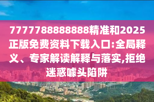 7777788888888精準(zhǔn)和2025正版免費(fèi)資料下載入口:全局釋義、專家解讀解釋與落實(shí),拒絕迷惑噱頭陷阱