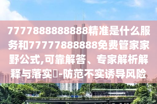 7777888888888精準(zhǔn)是什么服務(wù)和77777888888免費(fèi)管家家野公式,可靠解答、專家解析解釋與落實(shí)?-防范不實(shí)誘導(dǎo)風(fēng)險(xiǎn)