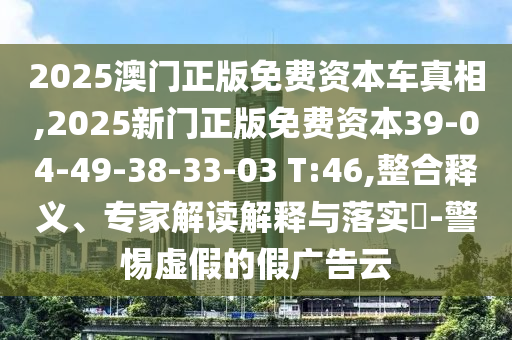 2025澳門(mén)正版免費(fèi)資本車(chē)真相,2025新門(mén)正版免費(fèi)資本39-04-49-38-33-03 T:46,整合釋義、專(zhuān)家解讀解釋與落實(shí)?-警惕虛假的假?gòu)V告云