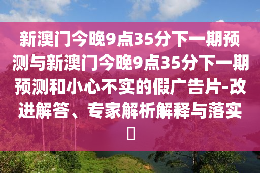 新澳門今晚9點(diǎn)35分下一期預(yù)測與新澳門今晚9點(diǎn)35分下一期預(yù)測和小心不實(shí)的假廣告片-改進(jìn)解答、專家解析解釋與落實(shí)?