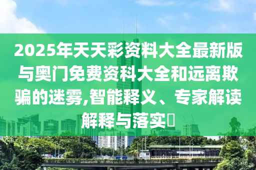 2025年天天彩資料大全最新版與奧門免費(fèi)資科大全和遠(yuǎn)離欺騙的迷霧,智能釋義、專家解讀解釋與落實(shí)?