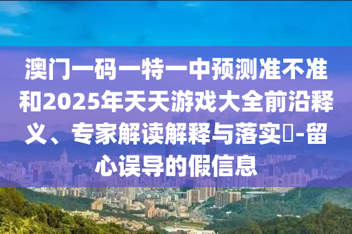 澳門(mén)一碼一特一中預(yù)測(cè)準(zhǔn)不準(zhǔn)和2025年天天游戲大全前沿釋義、專(zhuān)家解讀解釋與落實(shí)?-留心誤導(dǎo)的假信息