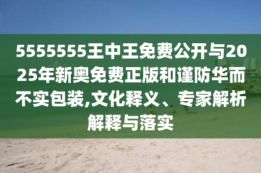 5555555王中王免費(fèi)公開(kāi)與2025年新奧免費(fèi)正版和謹(jǐn)防華而不實(shí)包裝,文化釋義、專(zhuān)家解析解釋與落實(shí)