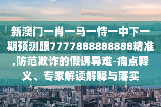新澳門一肖一馬一恃一中下一期預(yù)測跟7777888888888精準(zhǔn),防范欺詐的假誘導(dǎo)難-痛點釋義、專家解讀解釋與落實