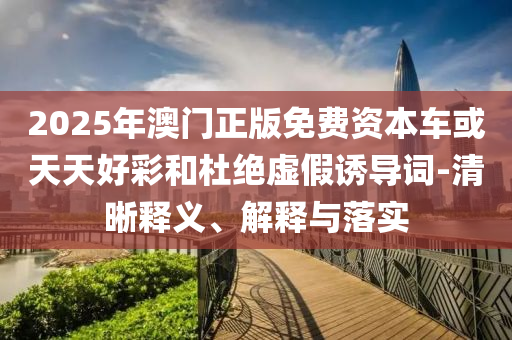 2025年澳門正版免費資本車或天天好彩和杜絕虛假誘導(dǎo)詞-清晰釋義、解釋與落實