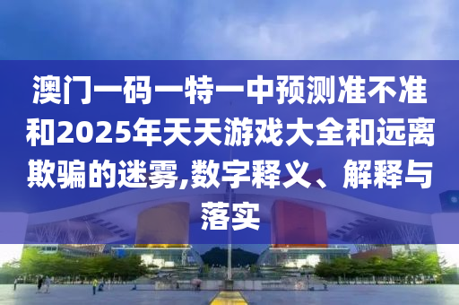 澳門一碼一特一中預(yù)測準(zhǔn)不準(zhǔn)和2025年天天游戲大全和遠(yuǎn)離欺騙的迷霧,數(shù)字釋義、解釋與落實(shí)