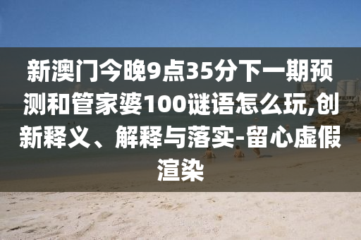 新澳門今晚9點(diǎn)35分下一期預(yù)測和管家婆100謎語怎么玩,創(chuàng)新釋義、解釋與落實(shí)-留心虛假渲染