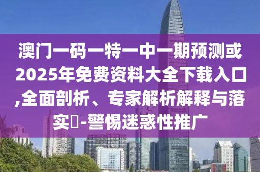 澳門一碼一特一中一期預(yù)測或2025年免費(fèi)資料大全下載入口,全面剖析、專家解析解釋與落實(shí)?-警惕迷惑性推廣