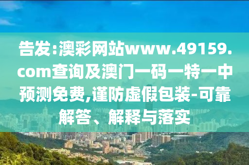 告發(fā):澳彩網站www.49159.соm查詢及澳門一碼一特一中預測免費,謹防虛假包裝-可靠解答、解釋與落實
