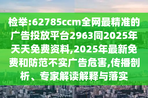檢舉:62785ccm全網(wǎng)最精準(zhǔn)的廣告投放平臺2963同2025年天天免費資料,2025年最新免費和防范不實廣告危害,傳播剖析、專家解讀解釋與落實