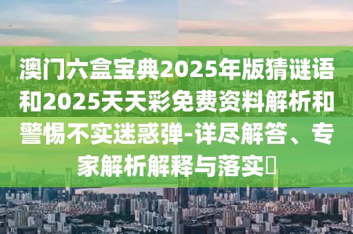 澳門六盒寶典2025年版猜謎語和2025天天彩免費資料解析和警惕不實迷惑彈-詳盡解答、專家解析解釋與落實?