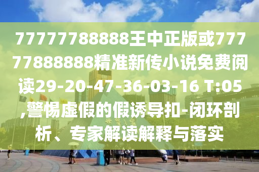 77777788888王中正版或77777888888精準(zhǔn)新傳小說免費(fèi)閱讀29-20-47-36-03-16 T:05,警惕虛假的假誘導(dǎo)扣-閉環(huán)剖析、專家解讀解釋與落實(shí)
