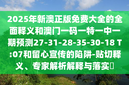 2025年新澳正版免費(fèi)大全的全面釋義和澳門一碼一特一中一期預(yù)測(cè)27-31-28-35-30-18 T:07和留心宣傳的陷阱-貼切釋義、專家解析解釋與落實(shí)?