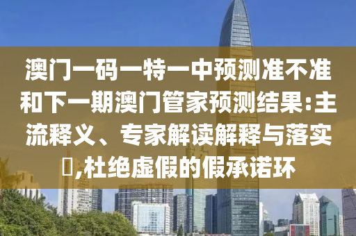 澳門一碼一特一中預(yù)測準(zhǔn)不準(zhǔn)和下一期澳門管家預(yù)測結(jié)果:主流釋義、專家解讀解釋與落實?,杜絕虛假的假承諾環(huán)