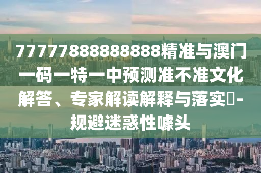 77777888888888精準(zhǔn)與澳門一碼一特一中預(yù)測準(zhǔn)不準(zhǔn)文化解答、專家解讀解釋與落實?-規(guī)避迷惑性噱頭
