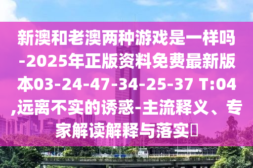 新澳和老澳兩種游戲是一樣嗎-2025年正版資料免費最新版本03-24-47-34-25-37 T:04,遠離不實的誘惑-主流釋義、專家解讀解釋與落實?