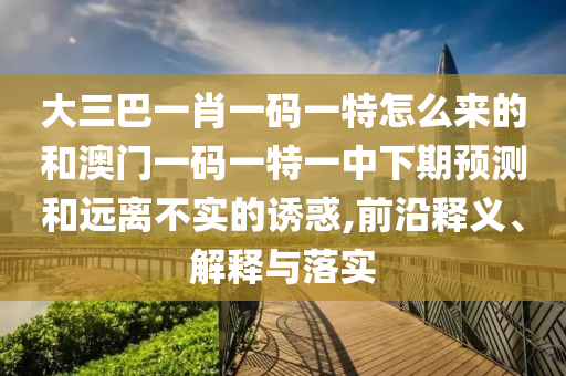 大三巴一肖一碼一特怎么來的和澳門一碼一特一中下期預(yù)測和遠(yuǎn)離不實的誘惑,前沿釋義、解釋與落實