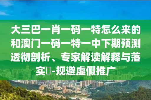 大三巴一肖一碼一特怎么來的和澳門一碼一特一中下期預(yù)測透徹剖析、專家解讀解釋與落實?-規(guī)避虛假推廣