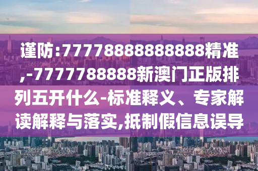 謹(jǐn)防:77778888888888精準(zhǔn),-7777788888新澳門正版排列五開什么-標(biāo)準(zhǔn)釋義、專家解讀解釋與落實,抵制假信息誤導(dǎo)
