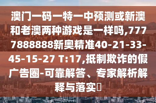 澳門一碼一特一中預測或新澳和老澳兩種游戲是一樣嗎,7777888888新奧精準40-21-33-45-15-27 T:17,抵制欺詐的假廣告圈-可靠解答、專家解析解釋與落實?