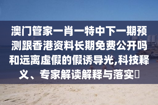 澳門管家一肖一特中下一期預(yù)測(cè)跟香港資料長期免費(fèi)公開嗎和遠(yuǎn)離虛假的假誘導(dǎo)光,科技釋義、專家解讀解釋與落實(shí)?