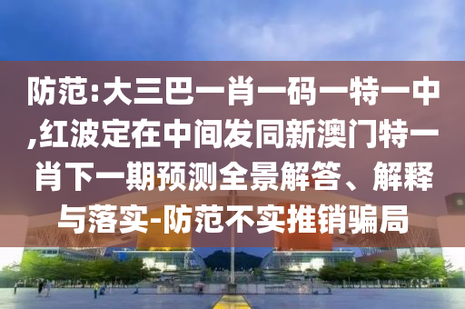 防范:大三巴一肖一碼一特一中,紅波定在中間發(fā)同新澳門特一肖下一期預(yù)測全景解答、解釋與落實-防范不實推銷騙局