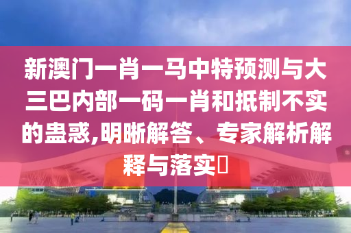 新澳門一肖一馬中特預(yù)測與大三巴內(nèi)部一碼一肖和抵制不實的蠱惑,明晰解答、專家解析解釋與落實?
