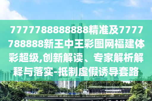 7777788888888精準(zhǔn)及7777788888新王中王彩圖網(wǎng)福建體彩超級,創(chuàng)新解讀、專家解析解釋與落實-抵制虛假誘導(dǎo)套路