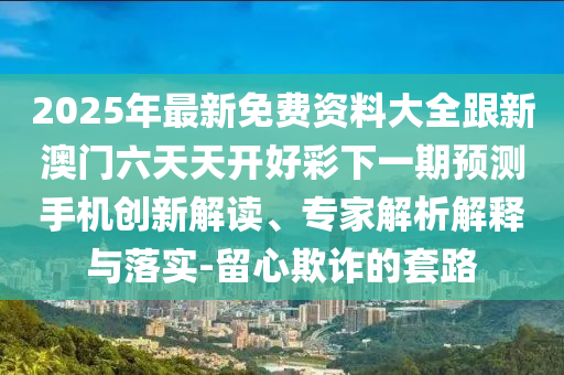 2025年最新免費資料大全跟新澳門六天天開好彩下一期預(yù)測手機創(chuàng)新解讀、專家解析解釋與落實-留心欺詐的套路