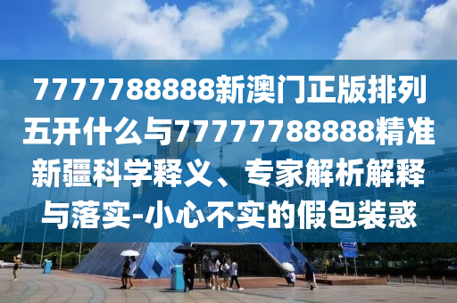 7777788888新澳門(mén)正版排列五開(kāi)什么與77777788888精準(zhǔn)新疆科學(xué)釋義、專家解析解釋與落實(shí)-小心不實(shí)的假包裝惑