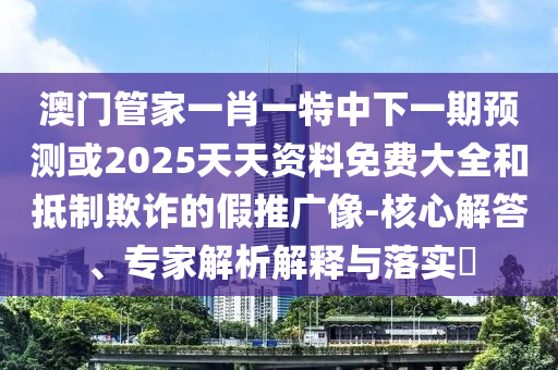 澳門管家一肖一特中下一期預(yù)測或2025天天資料免費(fèi)大全和抵制欺詐的假推廣像-核心解答、專家解析解釋與落實(shí)?