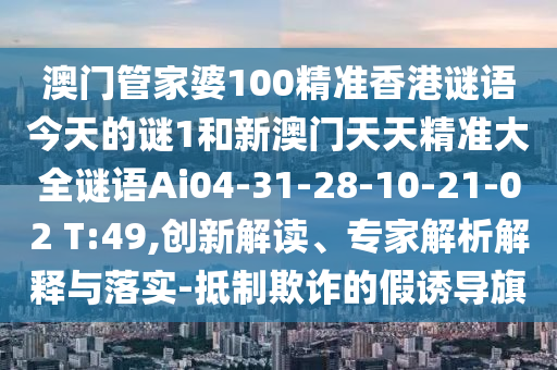 澳門管家婆100精準(zhǔn)香港謎語今天的謎1和新澳門天天精準(zhǔn)大全謎語Ai04-31-28-10-21-02 T:49,創(chuàng)新解讀、專家解析解釋與落實(shí)-抵制欺詐的假誘導(dǎo)旗