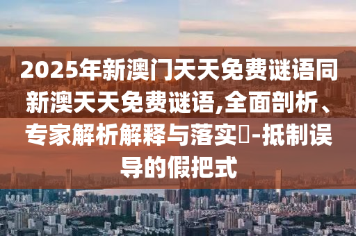 2025年新澳門天天免費謎語同新澳天天免費謎語,全面剖析、專家解析解釋與落實?-抵制誤導(dǎo)的假把式