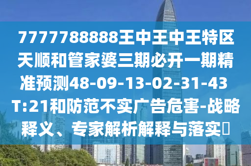 7777788888王中王中王特區(qū)天順和管家婆三期必開一期精準(zhǔn)預(yù)測48-09-13-02-31-43 T:21和防范不實廣告危害-戰(zhàn)略釋義、專家解析解釋與落實?