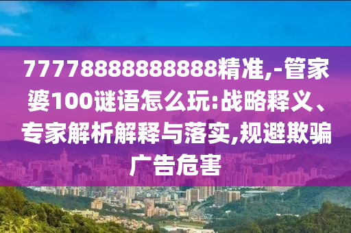 77778888888888精準(zhǔn),-管家婆100謎語(yǔ)怎么玩:戰(zhàn)略釋義、專家解析解釋與落實(shí),規(guī)避欺騙廣告危害