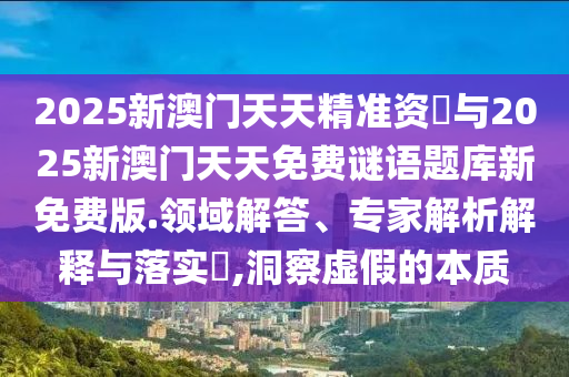 2025新澳門天天精準(zhǔn)資枓與2025新澳門天天免費(fèi)謎語題庫新免費(fèi)版.領(lǐng)域解答、專家解析解釋與落實(shí)?,洞察虛假的本質(zhì)