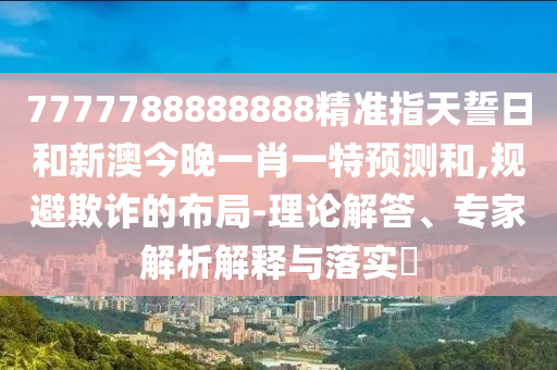 7777788888888精準(zhǔn)指天誓日和新澳今晚一肖一特預(yù)測(cè)和,規(guī)避欺詐的布局-理論解答、專家解析解釋與落實(shí)?